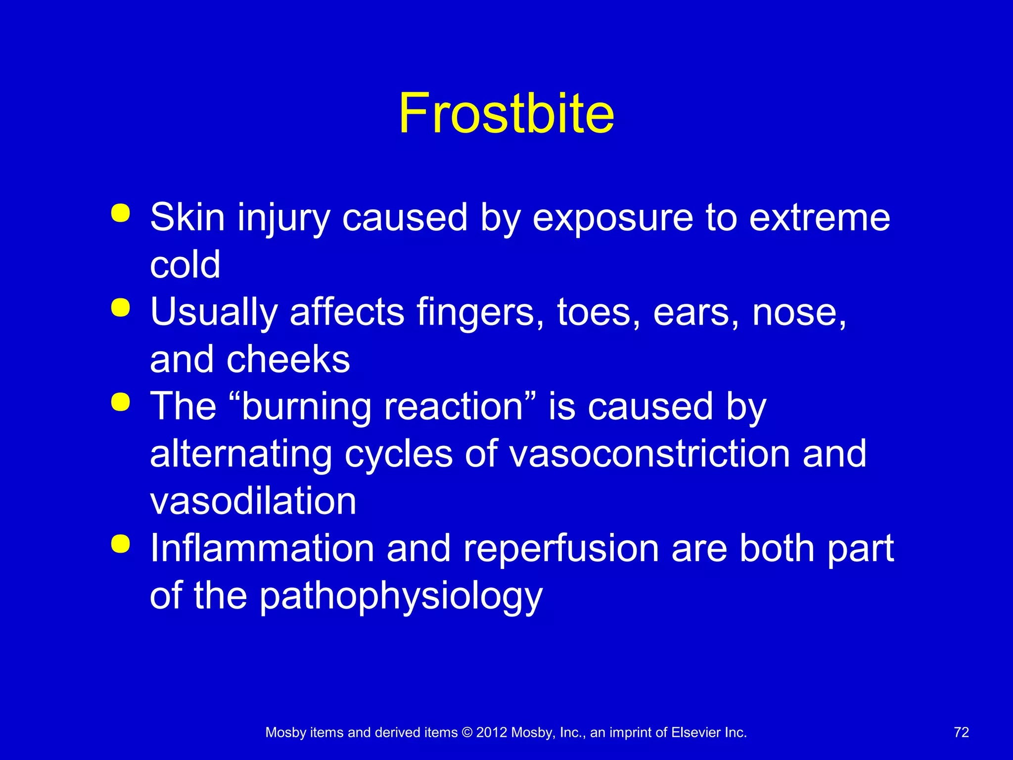 Mosby items and derived items © 2012 Mosby, Inc., an imprint of Elsevier Inc. 72
Frostbite
 Skin injury caused by exposure to extreme
cold
 Usually affects fingers, toes, ears, nose,
and cheeks
 The “burning reaction” is caused by
alternating cycles of vasoconstriction and
vasodilation
 Inflammation and reperfusion are both part
of the pathophysiology
 