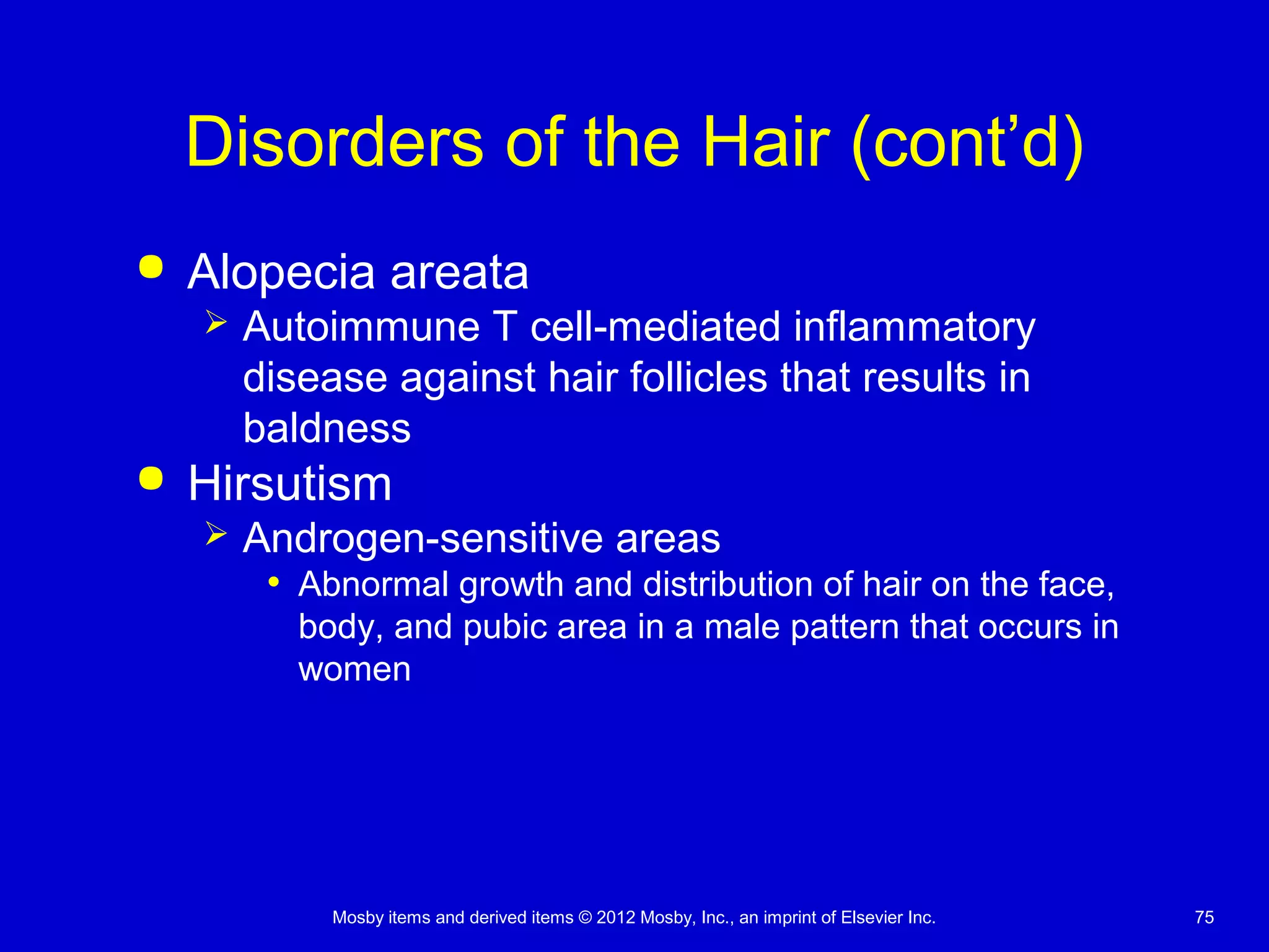 Mosby items and derived items © 2012 Mosby, Inc., an imprint of Elsevier Inc. 75
Disorders of the Hair (cont’d)
 Alopecia areata
 Autoimmune T cell-mediated inflammatory
disease against hair follicles that results in
baldness
 Hirsutism
 Androgen-sensitive areas
• Abnormal growth and distribution of hair on the face,
body, and pubic area in a male pattern that occurs in
women
 