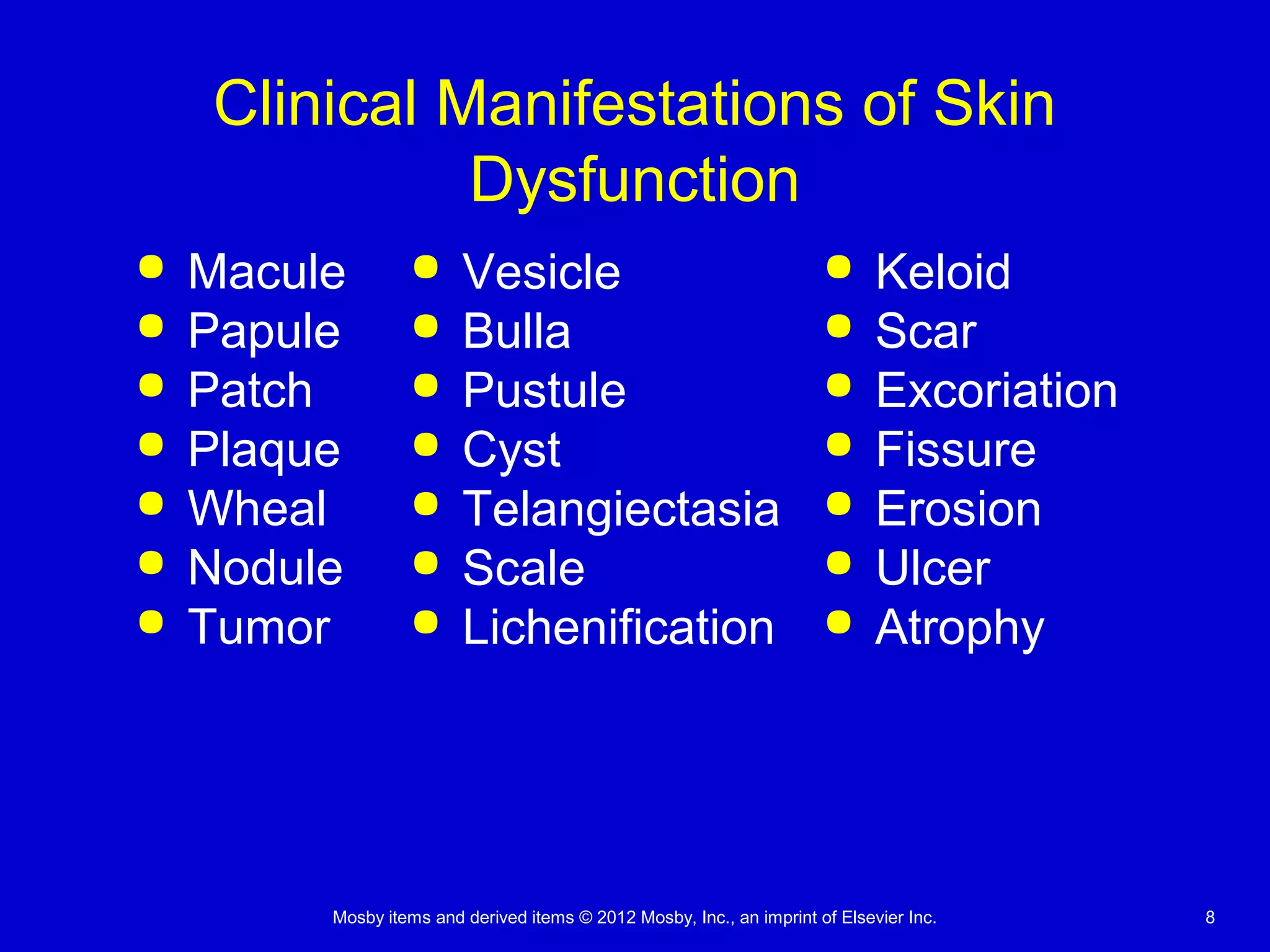 Mosby items and derived items © 2012 Mosby, Inc., an imprint of Elsevier Inc. 8
Clinical Manifestations of Skin
Dysfunction
 Macule
 Papule
 Patch
 Plaque
 Wheal
 Nodule
 Tumor
 Vesicle
 Bulla
 Pustule
 Cyst
 Telangiectasia
 Scale
 Lichenification
 Keloid
 Scar
 Excoriation
 Fissure
 Erosion
 Ulcer
 Atrophy
 