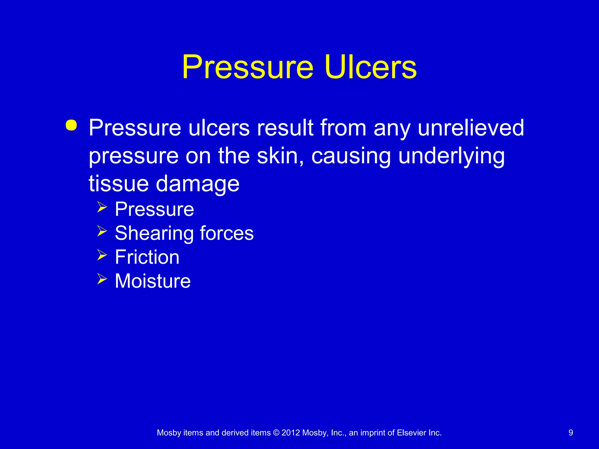 Mosby items and derived items © 2012 Mosby, Inc., an imprint of Elsevier Inc. 9
Pressure Ulcers
 Pressure ulcers result from any unrelieved
pressure on the skin, causing underlying
tissue damage
 Pressure
 Shearing forces
 Friction
 Moisture
 