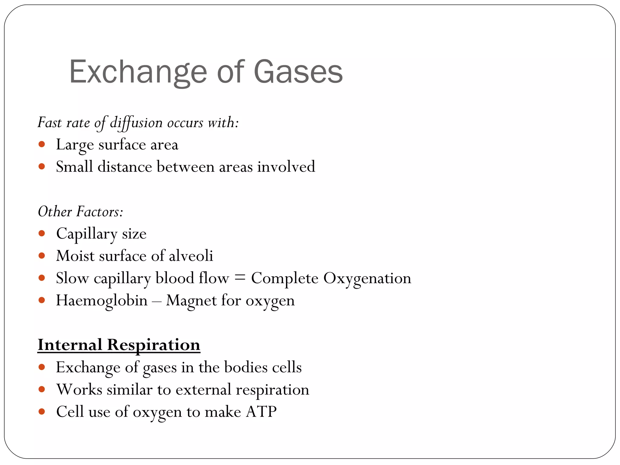 Exchange of Gases Fast rate of diffusion occurs with: Large surface area Small distance between areas involved Other Factors: Capillary size Moist surface of alveoli Slow capillary blood flow = Complete Oxygenation Haemoglobin – Magnet for oxygen Internal Respiration Exchange of gases in the bodies cells Works similar to external respiration Cell use of oxygen to make ATP 