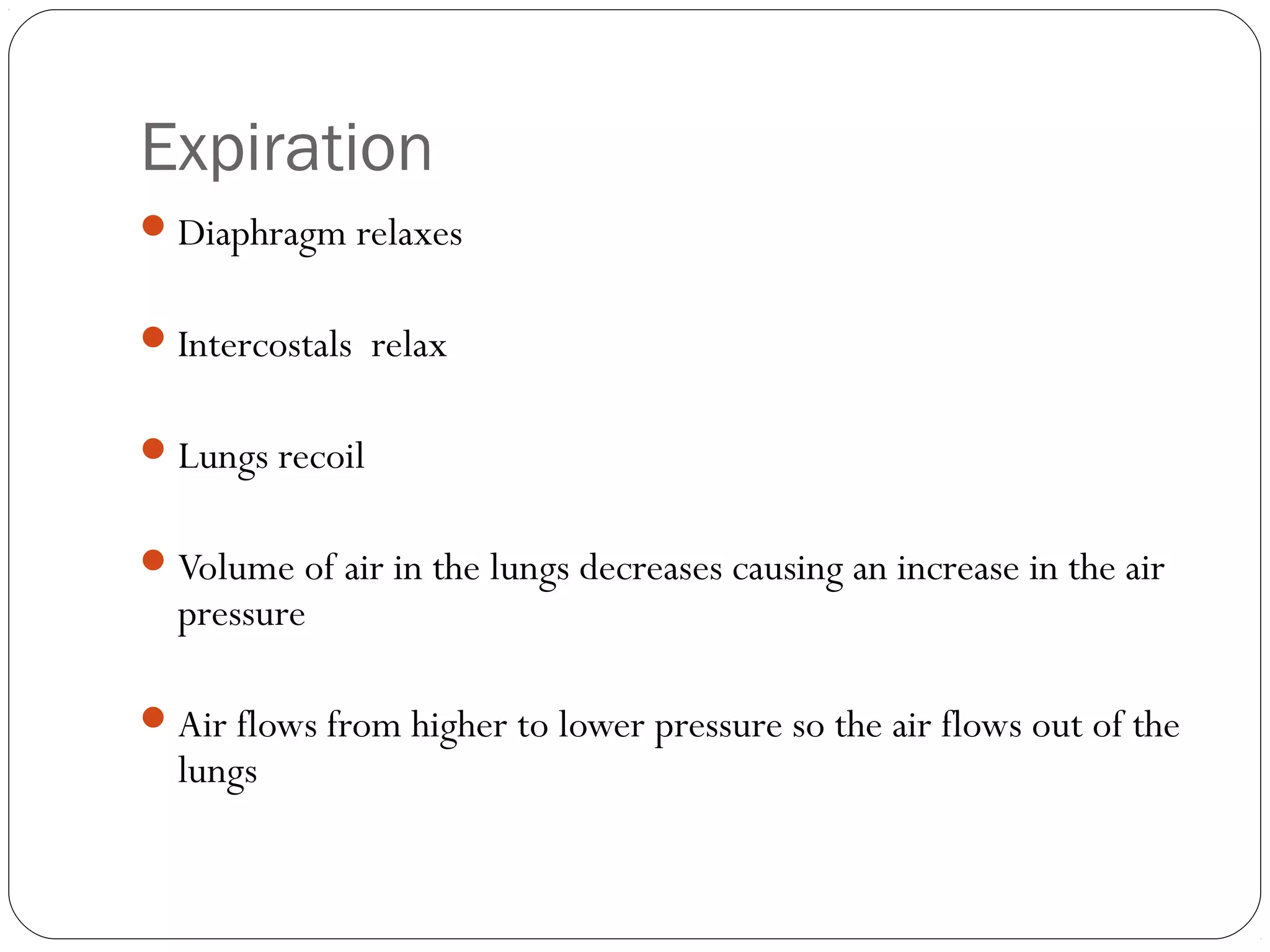 Expiration
 Diaphragm relaxes
 Intercostals relax
 Lungs recoil
 Volume of air in the lungs decreases causing an increase in the air

pressure

 Air flows from higher to lower pressure so the air flows out of the

lungs

 