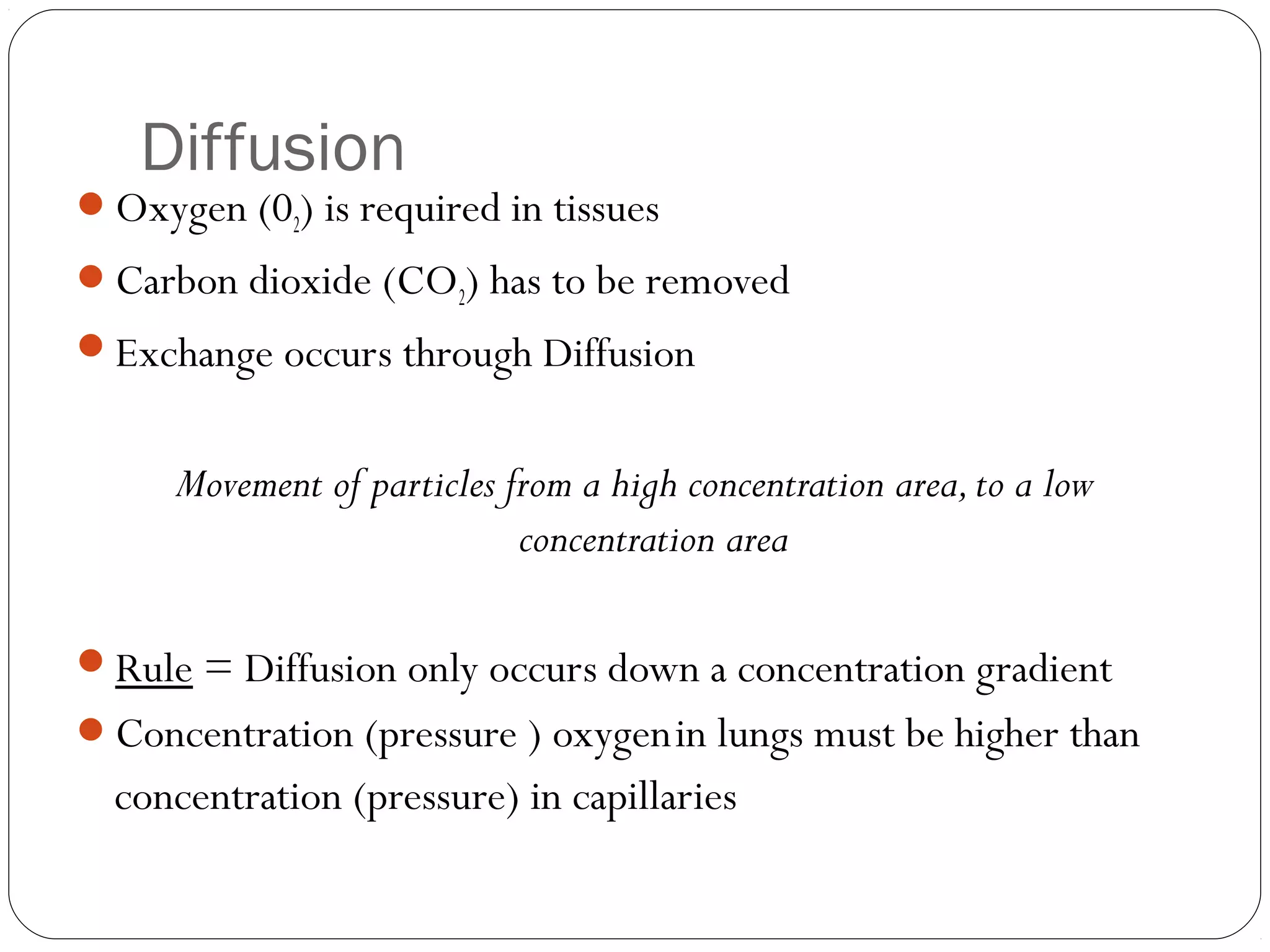 Diffusion

Oxygen (02) is required in tissues
Carbon dioxide (CO2) has to be removed
Exchange occurs through Diffusion

Movement of particles from a high concentration area, to a low
concentration area
Rule = Diffusion only occurs down a concentration gradient
Concentration (pressure ) oxygen in lungs must be higher than

concentration (pressure) in capillaries

 