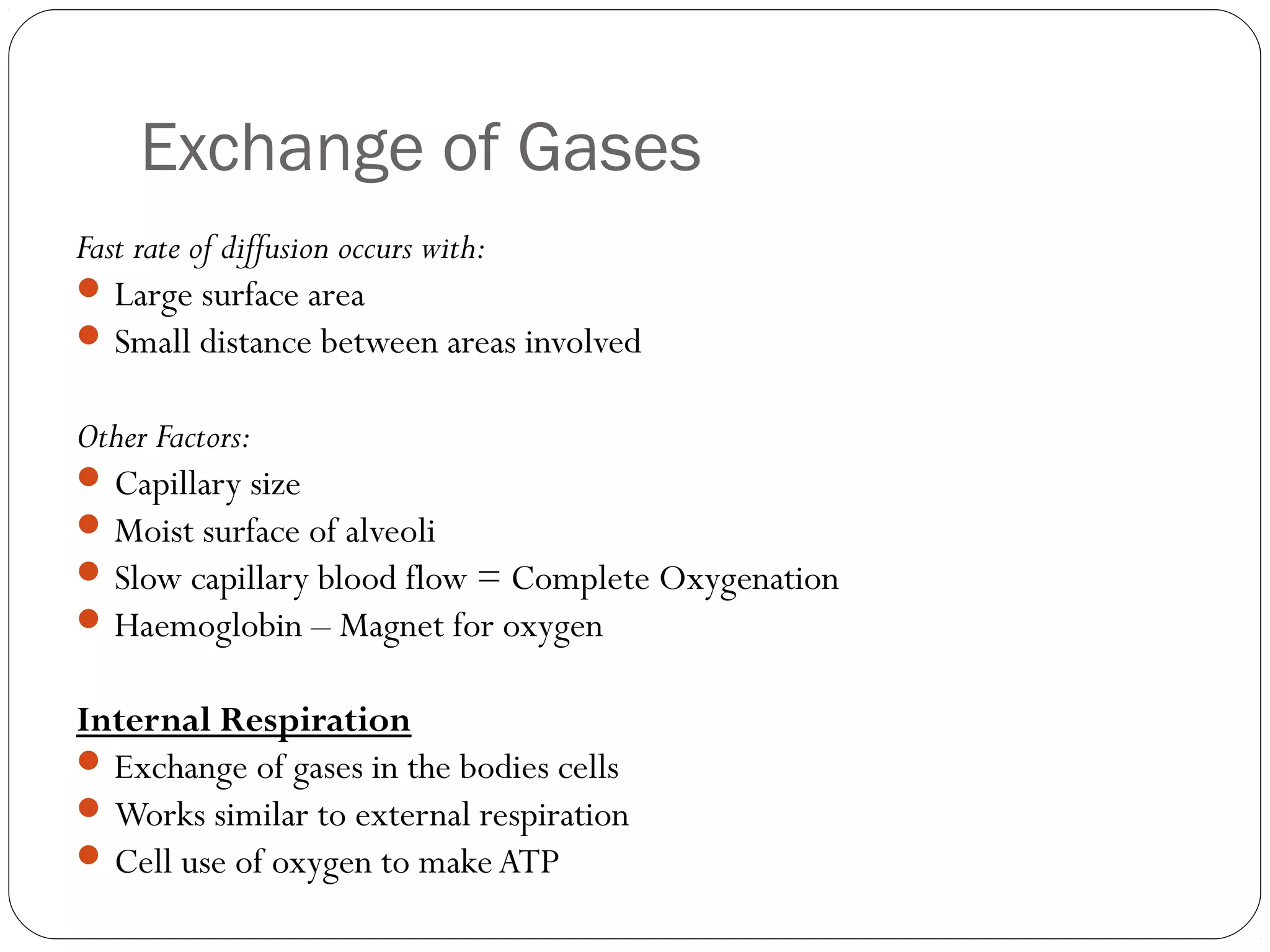 Exchange of Gases
Fast rate of diffusion occurs with:
 Large surface area
 Small distance between areas involved
Other Factors:
 Capillary size
 Moist surface of alveoli
 Slow capillary blood flow = Complete Oxygenation
 Haemoglobin – Magnet for oxygen
Internal Respiration
 Exchange of gases in the bodies cells
 Works similar to external respiration
 Cell use of oxygen to make ATP

 
