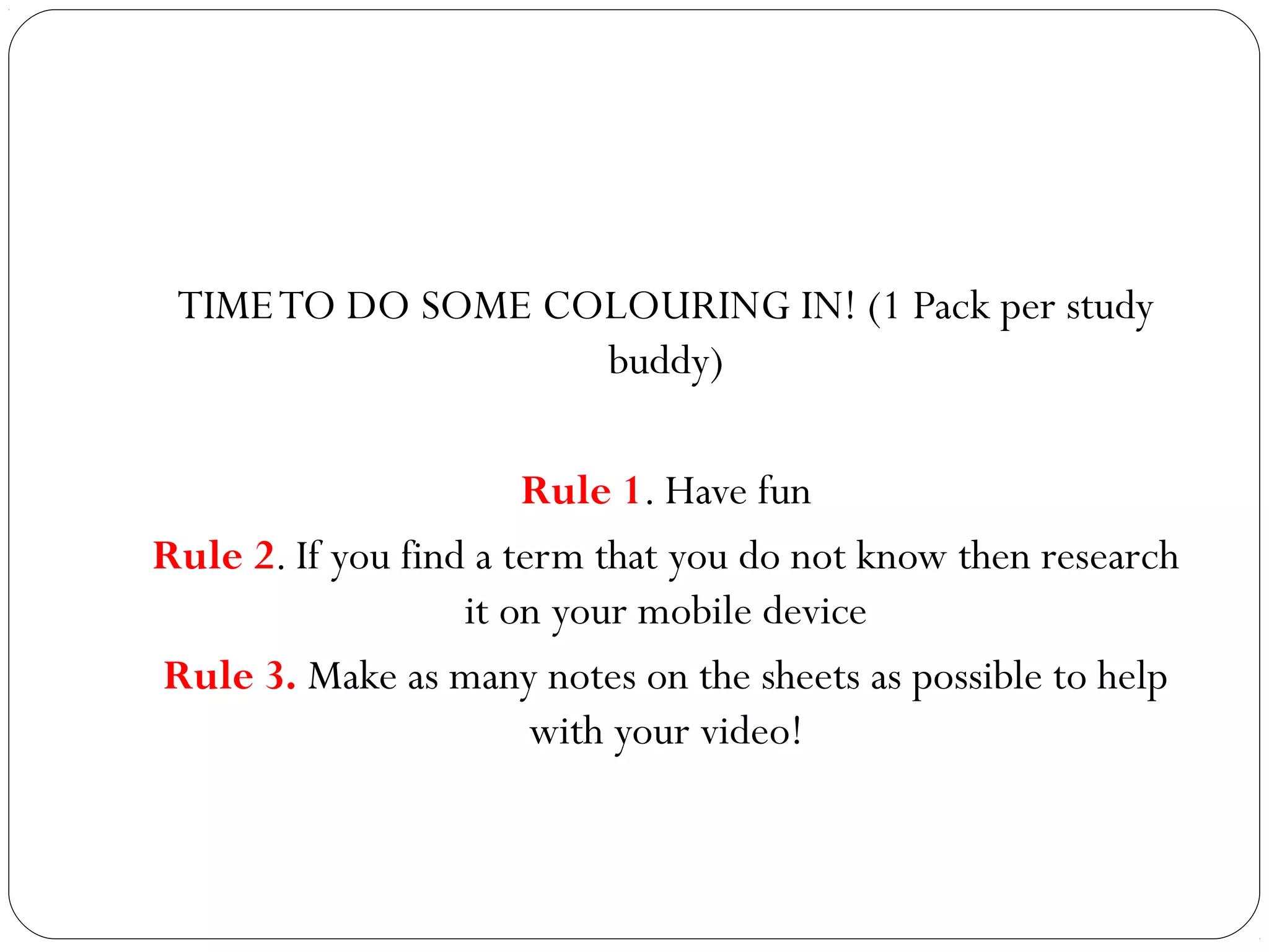TIME TO DO SOME COLOURING IN! (1 Pack per study
buddy)
Rule 1. Have fun
Rule 2. If you find a term that you do not know then research
it on your mobile device
Rule 3. Make as many notes on the sheets as possible to help
with your video!

 
