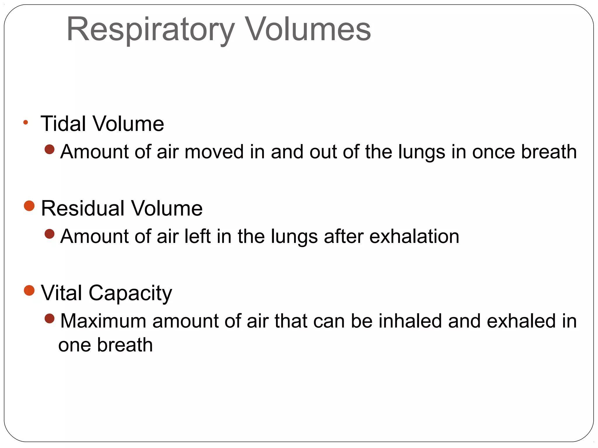 Respiratory Volumes
• Tidal Volume
Amount of air moved in and out of the lungs in once breath

Residual Volume
Amount of air left in the lungs after exhalation

Vital Capacity
Maximum amount of air that can be inhaled and exhaled in

one breath

 