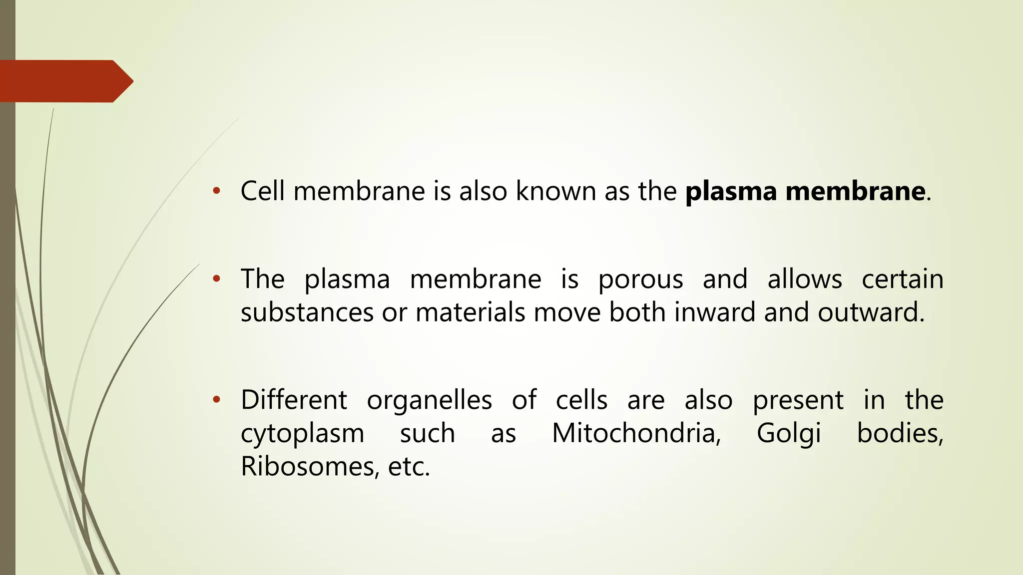 • Cell membrane is also known as the plasma membrane.
• The plasma membrane is porous and allows certain
substances or materials move both inward and outward.
• Different organelles of cells are also present in the
cytoplasm such as Mitochondria, Golgi bodies,
Ribosomes, etc.
 