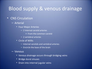 Blood supply & venous drainage
• CNS Circulation
– Arterial
• Four Major Arteries
– 2 Internal carotid arteries
» From the common carotid
– 2 vertebral arteries
• Circle of Willis
– Internal carotids and vertebral arteries
– Encircle the base of the brain
– Venous
• Venous drainage occurs through bridging veins
• Bridge dural sinuses
• Drain into internal jugular veins
 