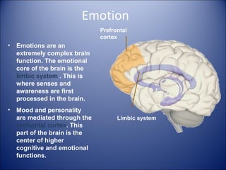 Emotion
• Emotions are an
extremely complex brain
function. The emotional
core of the brain is the
limbic system . This is
where senses and
awareness are first
processed in the brain.
• Mood and personality
are mediated through the
prefrontal cortex. This
part of the brain is the
center of higher
cognitive and emotional
functions.
Prefrontal
cortex
Limbic system
 