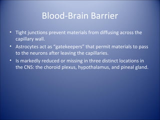 Blood-Brain Barrier
• Tight junctions prevent materials from diffusing across the
capillary wall.
• Astrocytes act as “gatekeepers” that permit materials to pass
to the neurons after leaving the capillaries.
• Is markedly reduced or missing in three distinct locations in
the CNS: the choroid plexus, hypothalamus, and pineal gland.
 