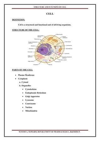 STRUCTURE AND FUNCTIONS OF CELL
M.NITHYA, M.PHARM, DEPARATMENT OF PHARMACOLOGY, JKKMIHSCP.
CELL
DEFINITION:
Cell is a structural and functional unit of all living organisms.
STRUCTURE OF THE CELL:
PARTS OF THE CELL
 Plasma Membrane
 Cytoplasm
a. Cytosol
b. Organelles
 Cytoskeleton
 Endoplasmic Reticulum
 Golgi Apparatus
 Lysosome
 Centrosome
 Nucleus
 Mitochondria
 
