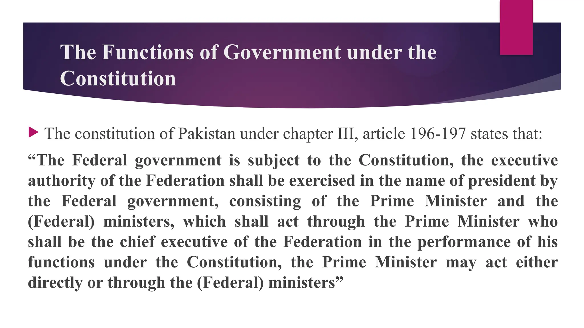 The Functions of Government under the
Constitution
The constitution of Pakistan under chapter III, article 196-197 states that:
“The Federal government is subject to the Constitution, the executive
authority of the Federation shall be exercised in the name of president by
the Federal government, consisting of the Prime Minister and the
(Federal) ministers, which shall act through the Prime Minister who
shall be the chief executive of the Federation in the performance of his
functions under the Constitution, the Prime Minister may act either
directly or through the (Federal) ministers”