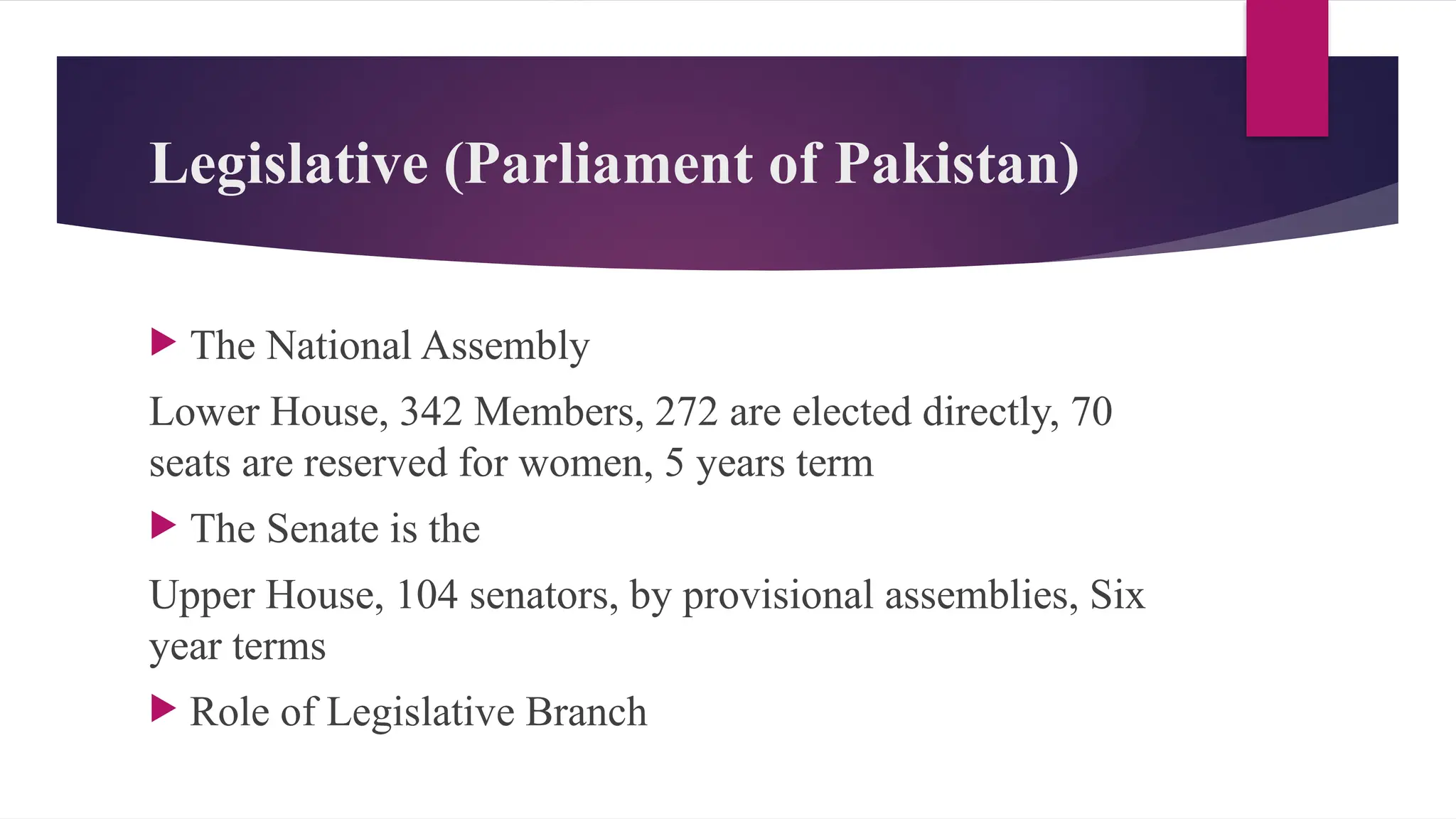 Legislative (Parliament of Pakistan)
The National Assembly
Lower House, 342 Members, 272 are elected directly, 70
seats are reserved for women, 5 years term
The Senate is the
Upper House, 104 senators, by provisional assemblies, Six
year terms
Role of Legislative Branch