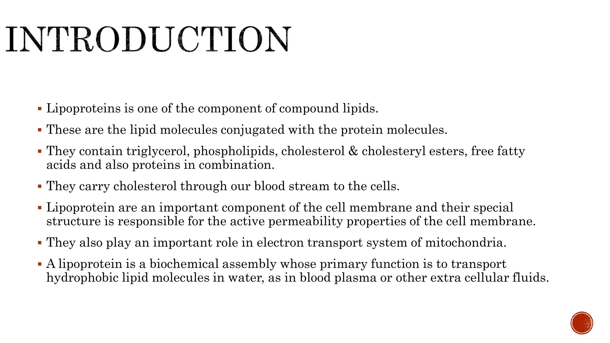  Lipoproteins is one of the component of compound lipids.
 These are the lipid molecules conjugated with the protein molecules.
 They contain triglycerol, phospholipids, cholesterol & cholesteryl esters, free fatty
acids and also proteins in combination.
 They carry cholesterol through our blood stream to the cells.
 Lipoprotein are an important component of the cell membrane and their special
structure is responsible for the active permeability properties of the cell membrane.
 They also play an important role in electron transport system of mitochondria.
 A lipoprotein is a biochemical assembly whose primary function is to transport
hydrophobic lipid molecules in water, as in blood plasma or other extra cellular fluids.
 