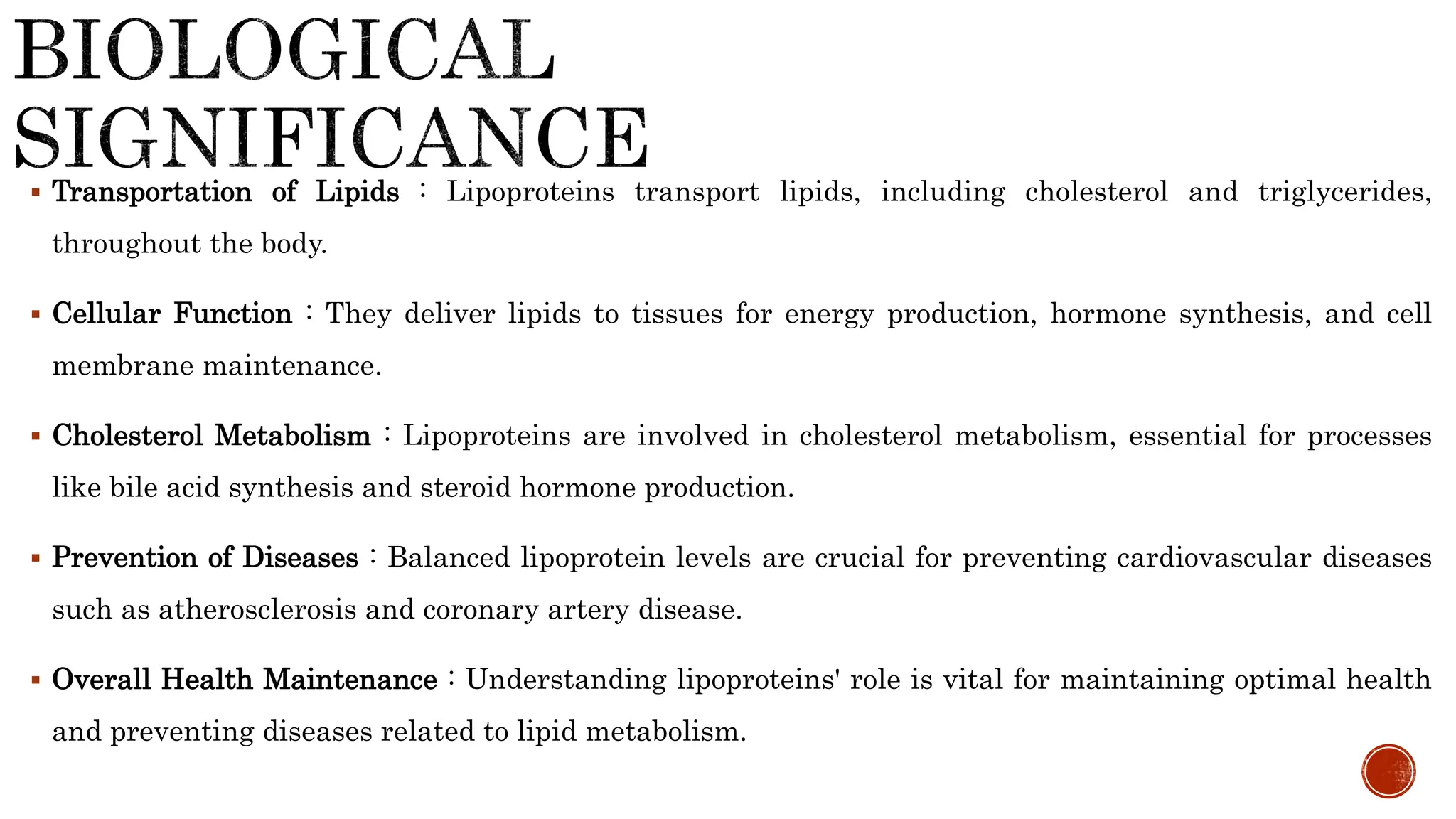  Transportation of Lipids : Lipoproteins transport lipids, including cholesterol and triglycerides,
throughout the body.
 Cellular Function : They deliver lipids to tissues for energy production, hormone synthesis, and cell
membrane maintenance.
 Cholesterol Metabolism : Lipoproteins are involved in cholesterol metabolism, essential for processes
like bile acid synthesis and steroid hormone production.
 Prevention of Diseases : Balanced lipoprotein levels are crucial for preventing cardiovascular diseases
such as atherosclerosis and coronary artery disease.
 Overall Health Maintenance : Understanding lipoproteins' role is vital for maintaining optimal health
and preventing diseases related to lipid metabolism.
 