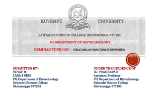 SUBMITTED BY:-
VINAY M
I MSc I SEM
PG Department of Biotechnology
Sahyadri Science College
Shivamogga-577203
UNDER THE GUIDENCE OF
Dr. PRADEEPA K
Assistant Professor
PG Department of Biotechnology
Sahyadri Science College
Shivamogga-577203
KUVEMPU UNIVERSITY
SAHYADRI SCIENCE COLLEGE, SHIVAMOGGA-577 203
PG DEPARTMENT OF BIOTECHNOLOGY
SEMINAR TOPIC ON – STRUCTUREANDFUNCTIONSOFLIPOPROTEIN
 