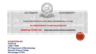 SUBMITTED BY:-
VINAY M
I MSc I SEM
PG Department of Biotechnology
Sahyadri Science College
Shivamogga-577203
KUVEMPU UNIVERSITY
SAHYADRI SCIENCE COLLEGE, SHIVAMOGGA-577 203
PG DEPARTMENT OF BIOTECHNOLOGY
SEMINAR TOPIC ON – STRUCTUREANDFUNCTIONSOFLIPOPROTEIN
 