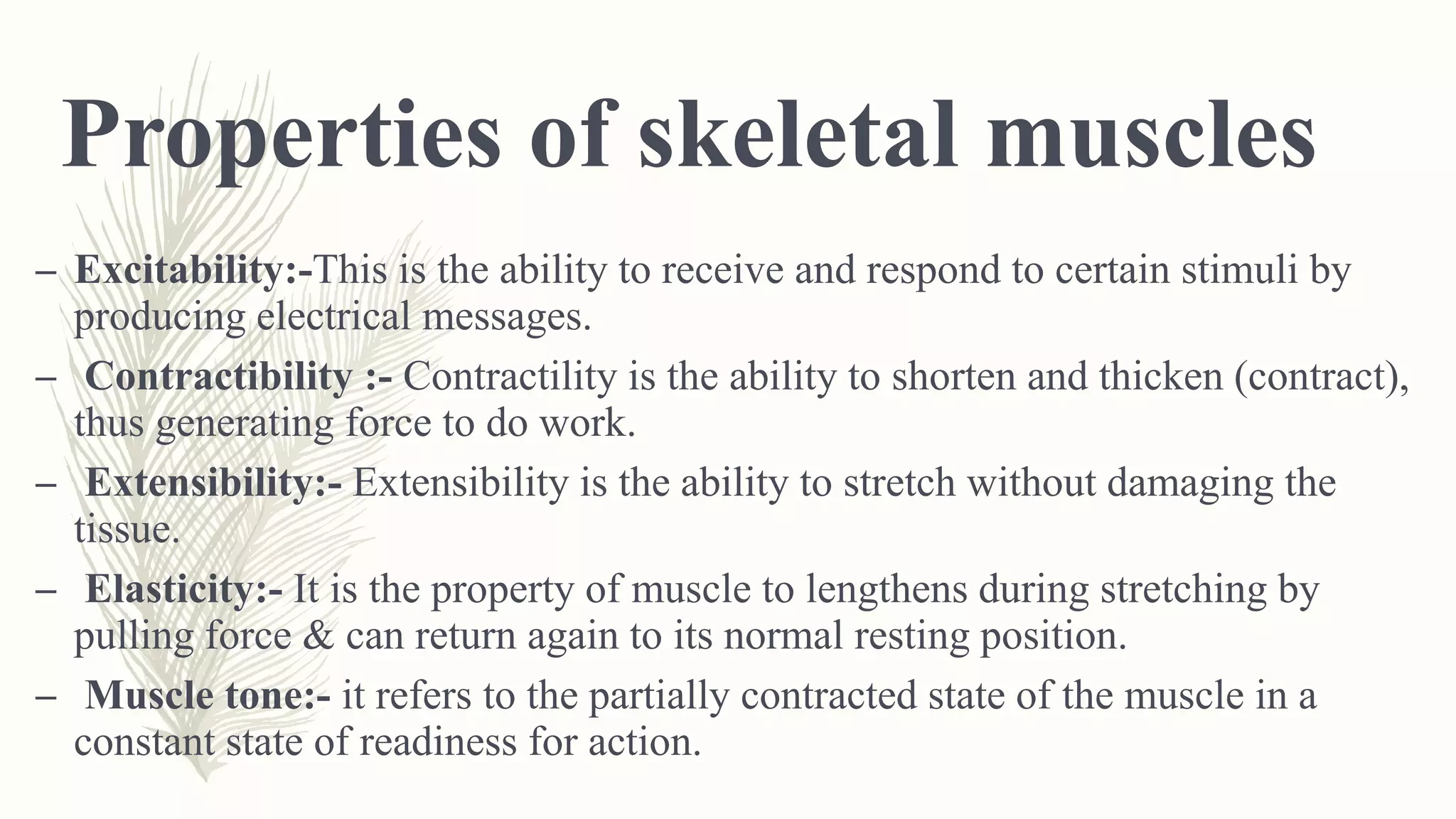 Properties of skeletal muscles
– Excitability:-This is the ability to receive and respond to certain stimuli by
producing electrical messages.
– Contractibility :- Contractility is the ability to shorten and thicken (contract),
thus generating force to do work.
– Extensibility:- Extensibility is the ability to stretch without damaging the
tissue.
– Elasticity:- It is the property of muscle to lengthens during stretching by
pulling force & can return again to its normal resting position.
– Muscle tone:- it refers to the partially contracted state of the muscle in a
constant state of readiness for action.
 