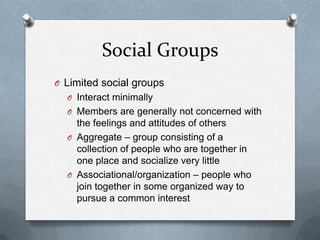Social GroupsLimited social groupsInteract minimallyMembers are generally not concerned with the feelings and attitudes of othersAggregate – group consisting of a collection of people who are together in one place and socialize very littleAssociational/organization – people who join together in some organized way to pursue a common interest