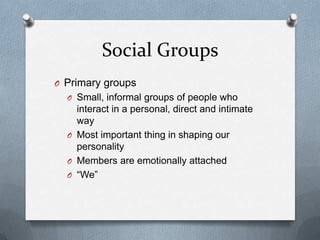 Social GroupsPrimary groupsSmall, informal groups of people who interact in a personal, direct and intimate wayMost important thing in shaping our personalityMembers are emotionally attached“We”