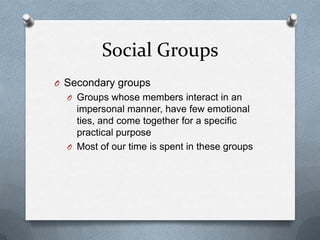 Social GroupsSecondary groupsGroups whose members interact in an impersonal manner, have few emotional ties, and come together for a specific practical purposeMost of our time is spent in these groups