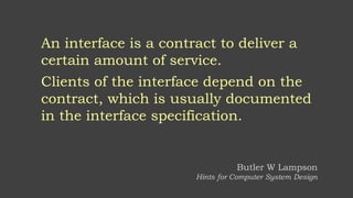An interface is a contract to deliver a
certain amount of service.
Clients of the interface depend on the
contract, which is usually documented
in the interface specification.
Butler W Lampson
Hints for Computer System Design
 