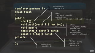 template<typename T>
class stack
{
public:
stack();
void push(const T & new_top);
void pop();
std::size_t depth() const;
const T & top() const;
private:
...
};
postcondition:
depth() == 0
where:
old_depth = depth()
postcondition:
depth() == old_depth + 1 && top() == new_top
where:
old_depth = depth()
precondition:
depth() > 0
postcondition:
depth() == old_depth – 1
where:
result = depth()
postcondition:
result >= 0
precondition:
depth() > 0
 