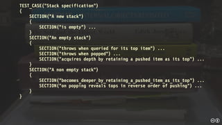 TEST_CASE("Stack specification")
{
SECTION("A new stack")
{
SECTION("is empty") ...
}
SECTION("An empty stack")
{
SECTION("throws when queried for its top item") ...
SECTION("throws when popped") ...
SECTION("acquires depth by retaining a pushed item as its top") ...
}
SECTION("A non empty stack")
{
SECTION("becomes_deeper_by_retaining_a_pushed_item_as_its_top") ...
SECTION("on popping reveals tops in reverse order of pushing") ...
}
}
 
