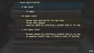 TEST_CASE("Stack specification")
{
SECTION("A new stack")
{
SECTION("is empty") ...
}
SECTION("An empty stack")
{
SECTION("throws when queried for its top item") ...
SECTION("throws when popped") ...
SECTION("acquires depth by retaining a pushed item as its top") ...
}
SECTION("A non empty stack")
{
SECTION("becomes_deeper_by_retaining_a_pushed_item_as_its_top") ...
SECTION("on popping reveals tops in reverse order of pushing") ...
}
}
 