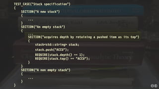 TEST_CASE("Stack specification")
{
SECTION("A new stack")
{
...
}
SECTION("An empty stack")
{
...
SECTION("acquires depth by retaining a pushed item as its top")
{
stack<std::string> stack;
stack.push("ACCU");
REQUIRE(stack.depth() == 1);
REQUIRE(stack.top() == "ACCU");
}
}
SECTION("A non empty stack")
{
...
}
}
 