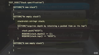 TEST_CASE("Stack specification")
{
SECTION("A new stack")
{
...
}
SECTION("An empty stack")
{
stack<std::string> stack;
...
SECTION("acquires depth by retaining a pushed item as its top")
{
stack.push("ACCU");
REQUIRE(stack.depth() == 1);
REQUIRE(stack.top() == "ACCU");
}
}
SECTION("A non empty stack")
{
...
}
}
 