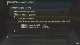 SCENARIO("Stack specification")
{
...
GIVEN("An empty stack")
{
stack<std::string> stack;
...
WHEN("an item is pushed")
{
stack.push("ACCU");
THEN(“acquires depth by retaining the new item as its top”)
{
REQUIRE(stack.depth() == 1);
REQUIRE(stack.top() == "ACCU");
}
}
}
...
}
 