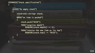 SCENARIO("Stack specification")
{
...
GIVEN("An empty stack")
{
stack<std::string> stack;
...
WHEN("an item is pushed")
{
stack.push("ACCU");
THEN(“acquires depth”)
REQUIRE(stack.depth() == 1);
THEN(“retains the new item as its top”)
REQUIRE(stack.top() == "ACCU");
}
}
...
}
 