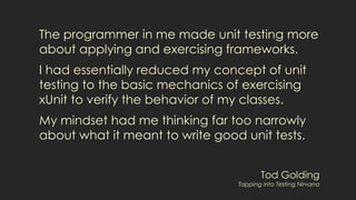 The programmer in me made unit testing more
about applying and exercising frameworks.
I had essentially reduced my concept of unit
testing to the basic mechanics of exercising
xUnit to verify the behavior of my classes.
My mindset had me thinking far too narrowly
about what it meant to write good unit tests.
Tod Golding
Tapping into Testing Nirvana
 