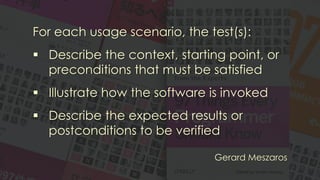 For each usage scenario, the test(s):
▪ Describe the context, starting point, or
preconditions that must be satisfied
▪ Illustrate how the software is invoked
▪ Describe the expected results or
postconditions to be verified
Gerard Meszaros
 