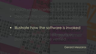 For each usage scenario, the test(s):
▪ Describe the context, starting point, or
preconditions that must be satisfied
▪ Illustrate how the software is invoked
▪ Describe the expected results or
postconditions to be verified
Gerard Meszaros
 
