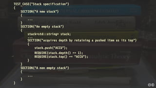 TEST_CASE("Stack specification")
{
SECTION("A new stack")
{
...
}
SECTION("An empty stack")
{
stack<std::string> stack;
...
SECTION("acquires depth by retaining a pushed item as its top")
{
stack.push("ACCU");
REQUIRE(stack.depth() == 1);
REQUIRE(stack.top() == "ACCU");
}
}
SECTION("A non empty stack")
{
...
}
}
 