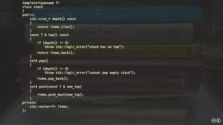 template<typename T>
class stack
{
public:
std::size_t depth() const
{
return items.size();
}
const T & top() const
{
if (depth() == 0)
throw std::logic_error("stack has no top");
return items.back();
}
void pop()
{
if (depth() == 0)
throw std::logic_error("cannot pop empty stack");
items.pop_back();
}
void push(const T & new_top)
{
items.push_back(new_top);
}
private:
std::vector<T> items;
};
 