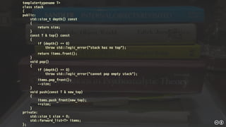 template<typename T>
class stack
{
public:
std::size_t depth() const
{
return size;
}
const T & top() const
{
if (depth() == 0)
throw std::logic_error("stack has no top");
return items.front();
}
void pop()
{
if (depth() == 0)
throw std::logic_error("cannot pop empty stack");
items.pop_front();
--size;
}
void push(const T & new_top)
{
items.push_front(new_top);
++size;
}
private:
std::size_t size = 0;
std::forward_list<T> items;
};
 