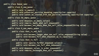 public class Queue_spec 
public class A_new_queue 
public void is_empty() 
public void preserves_positive_bounding_capacity(int capacity) 
public void cannot_be_created_with_non_positive_bounding_capacity(int capacity) 
public class An_empty_queue 
public void dequeues_an_empty_value() 
public void remains_empty_when_null_enqueued() 
public void becomes_non_empty_when_non_null_value_enqueued(String value) 
public class A_non_empty_queue 
public class that_is_not_full 
public void becomes_longer_when_non_null_value_enqueued(String value) 
public void becomes_full_when_enqueued_up_to_capacity() 
public class that_is_full 
public void ignores_further_enqueued_values() 
public void becomes_non_full_when_dequeued() 
public void dequeues_values_in_order_enqueued() 
public void remains_unchanged_when_null_enqueued() 
 