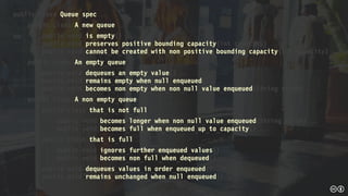 public class Queue_spec 
public class A_new_queue 
public void is_empty() 
public void preserves_positive_bounding_capacity(int capacity) 
public void cannot_be_created_with_non_positive_bounding_capacity(int capacity) 
public class An_empty_queue 
public void dequeues_an_empty_value() 
public void remains_empty_when_null_enqueued() 
public void becomes_non_empty_when_non_null_value_enqueued(String value) 
public class A_non_empty_queue 
public class that_is_not_full 
public void becomes_longer_when_non_null_value_enqueued(String value) 
public void becomes_full_when_enqueued_up_to_capacity() 
public class that_is_full 
public void ignores_further_enqueued_values() 
public void becomes_non_full_when_dequeued() 
public void dequeues_values_in_order_enqueued() 
public void remains_unchanged_when_null_enqueued() 
 