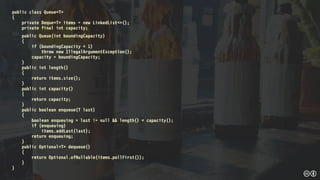 public class Queue<T>
{
private Deque<T> items = new LinkedList<>();
private final int capacity;
public Queue(int boundingCapacity)
{
if (boundingCapacity < 1)
throw new IllegalArgumentException();
capacity = boundingCapacity;
}
public int length()
{
return items.size();
}
public int capacity()
{
return capacity;
}
public boolean enqueue(T last)
{
boolean enqueuing = last != null && length() < capacity();
if (enqueuing)
items.addLast(last);
return enqueuing;
}
public Optional<T> dequeue()
{
return Optional.ofNullable(items.pollFirst());
}
}
 