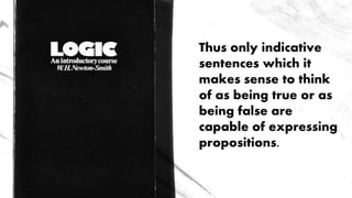 Thus only indicative
sentences which it
makes sense to think
of as being true or as
being false are
capable of expressing
propositions.
 