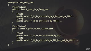 namespace Leap_year_spec
{
[TestFixture]
public class A_year_is_a_leap_year
{
[Test]
public void if_it_is_divisible_by_4_but_not_by_100() 
[Test]
public void if_it_is_divisible_by_400() 
}
[TestFixture]
public class A_year_is_not_a_leap_year
{
[Test]
public void if_it_is_not_divisible_by_4() 
[Test]
public void if_it_is_divisible_by_100_but_not_by_400() 
}
}
 