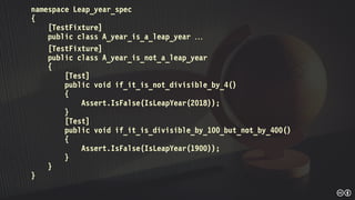 namespace Leap_year_spec
{
[TestFixture]
public class A_year_is_a_leap_year 
[TestFixture]
public class A_year_is_not_a_leap_year
{
[Test]
public void if_it_is_not_divisible_by_4()
{
Assert.IsFalse(IsLeapYear(2018));
}
[Test]
public void if_it_is_divisible_by_100_but_not_by_400()
{
Assert.IsFalse(IsLeapYear(1900));
}
}
}
 