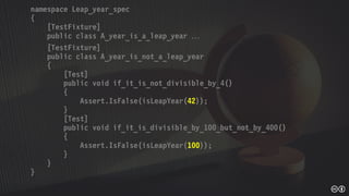 namespace Leap_year_spec
{
[TestFixture]
public class A_year_is_a_leap_year 
[TestFixture]
public class A_year_is_not_a_leap_year
{
[Test]
public void if_it_is_not_divisible_by_4()
{
Assert.IsFalse(isLeapYear(42));
}
[Test]
public void if_it_is_divisible_by_100_but_not_by_400()
{
Assert.IsFalse(isLeapYear(100));
}
}
}
 