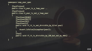 namespace Leap_year_spec
{
[TestFixture]
public class A_year_is_a_leap_year 
[TestFixture]
public class A_year_is_not_a_leap_year
{
[TestCase(2018)]
[TestCase(2017)]
[TestCase(42)]
[TestCase(1)]
public void if_it_is_not_divisible_by_4(int year)
{
Assert.IsFalse(IsLeapYear(year));
}
[Test]
public void if_it_is_divisible_by_100_but_not_by_400() 
}
}
 