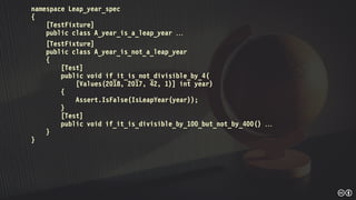 namespace Leap_year_spec
{
[TestFixture]
public class A_year_is_a_leap_year 
[TestFixture]
public class A_year_is_not_a_leap_year
{
[Test]
public void if_it_is_not_divisible_by_4(
[Values(2018, 2017, 42, 1)] int year)
{
Assert.IsFalse(IsLeapYear(year));
}
[Test]
public void if_it_is_divisible_by_100_but_not_by_400() 
}
}
 
