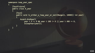 namespace Leap_year_spec
{
[TestFixture]
public class A_year
{
[Test]
public void is_either_a_leap_year_or_not([Range(1, 10000)] int year)
{
Assert.AreEqual(
year % 4 == 0 && year % 100 != 0 || year % 400 == 0,
IsLeapYear(year));
}
}
}
 
