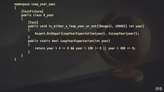 namespace Leap_year_spec
{
[TestFixture]
public class A_year
{
[Test]
public void is_either_a_leap_year_or_not([Range(1, 10000)] int year)
{
Assert.AreEqual(LeapYearExpectation(year), IsLeapYear(year));
}
public static bool LeapYearExpectation(int year)
{
return year % 4 == 0 && year % 100 != 0 || year % 400 == 0;
}
}
}
 